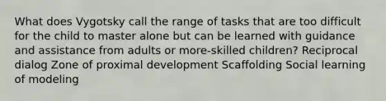 What does Vygotsky call the range of tasks that are too difficult for the child to master alone but can be learned with guidance and assistance from adults or more-skilled children? Reciprocal dialog Zone of proximal development Scaffolding Social learning of modeling