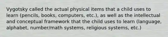 Vygotsky called the actual physical items that a child uses to learn (pencils, books, computers, etc.), as well as the intellectual and conceptual framework that the child uses to learn (language, alphabet, number/math systems, religious systems, etc.)