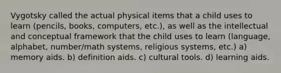 Vygotsky called the actual physical items that a child uses to learn (pencils, books, computers, etc.), as well as the intellectual and conceptual framework that the child uses to learn (language, alphabet, number/math systems, religious systems, etc.) a) memory aids. b) definition aids. c) cultural tools. d) learning aids.