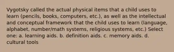 Vygotsky called the actual physical items that a child uses to learn (pencils, books, computers, etc.), as well as the intellectual and conceptual framework that the child uses to learn (language, alphabet, number/math systems, religious systems, etc.) Select one: a. learning aids. b. definition aids. c. memory aids. d. cultural tools