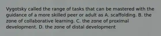 Vygotsky called the range of tasks that can be mastered with the guidance of a more skilled peer or adult as A. scaffolding. B. the zone of collaborative learning. C. the zone of proximal development. D. the zone of distal development