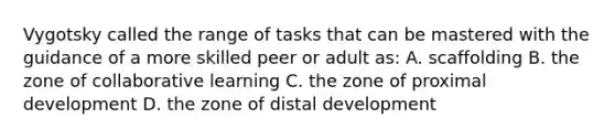 Vygotsky called the range of tasks that can be mastered with the guidance of a more skilled peer or adult as: A. scaffolding B. the zone of collaborative learning C. the zone of proximal development D. the zone of distal development