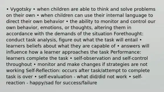 • Vygotsky • when children are able to think and solve problems on their own • when children can use their internal language to direct their own behavior • the ability to monitor and control our own behavior, emotions, or thoughts, altering them in accordance with the demands of the situation Forethought: conduct task analysis, figure out what the task will entail • learners beliefs about what they are capable of • answers will influence how a learner approaches the task Performance: learners complete the task • self-observation and self-control throughout • monitor and make changes if strategies are not working Self-Reflection: occurs after task/attempt to complete task is over • self-evaluation - what did/did not work • self-reaction - happy/sad for success/failure