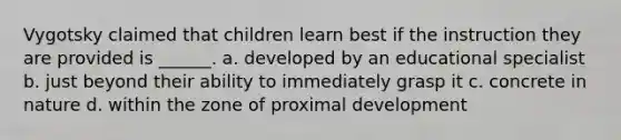 Vygotsky claimed that children learn best if the instruction they are provided is ______. a. developed by an educational specialist b. just beyond their ability to immediately grasp it c. concrete in nature d. within the zone of proximal development