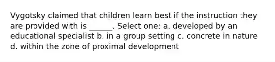 Vygotsky claimed that children learn best if the instruction they are provided with is ______. Select one: a. developed by an educational specialist b. in a group setting c. concrete in nature d. within the zone of proximal development