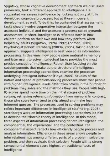 Vygotsky, whose cognitive development approach we discussed previously, took a different approach to intelligence. He suggested we assess intelligence by looking not only at fully developed cognitive processes, but at those in current development as well. To do this, he contended that assessment tasks should involve cooperative interaction between the assessed individual and the assessor-a process called dynamic assessment. In short, intelligence is reflected both in how children perform on their own and how they perform when helped by adults (Vygotsky, 1926/ 1997; Lohman, 2005). Psychologist Robert Sternberg (2003a, 2005), taking another approach, suggests intelligence is best viewed as information processing. In this view, how people store material in memory and later use it to solve intellectual tasks provides the most precise concept of intelligence. Rather than focusing on the subcomponents that make up the structure of intelligence, information-processing approaches examine the processes underlying intelligent behavior (Floyd, 2005). Studies of the nature and speed of problem-solving processes show that people with higher intelligence levels differ from others in the number of problems they solve and the methods they use. People with high IQ scores spend more time on the initial stages of problem solving, retrieving relevant information from memory. In contrast, those who score lower tend to skip ahead and make less informed guesses. The processes used in solving problems may reflect important differences in intelligence (Sternberg, 2005). Sternberg's work on information processing approaches led him to develop the triarchic theory of intelligence. In this model, three aspects of information processing denote intelligence: the componential, the experiential, and the contextual. The componential aspect reflects how efficiently people process and analyze information. Efficiency in these areas allows people to infer relationships among different parts of a problem, solve the problem, and then evaluate their solution. People with a strong componential element score highest on traditional tests of intelligence