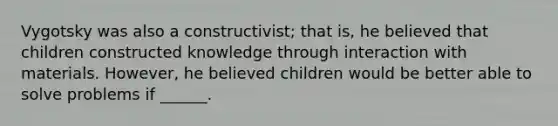 Vygotsky was also a constructivist; that is, he believed that children constructed knowledge through interaction with materials. However, he believed children would be better able to solve problems if ______.