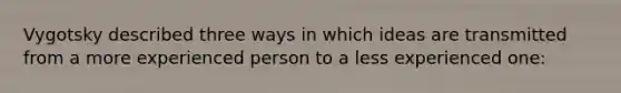 Vygotsky described three ways in which ideas are transmitted from a more experienced person to a less experienced one: