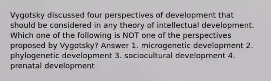 Vygotsky discussed four perspectives of development that should be considered in any theory of intellectual development. Which one of the following is NOT one of the perspectives proposed by Vygotsky? Answer 1. microgenetic development 2. phylogenetic development 3. sociocultural development 4. prenatal development