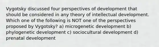 Vygotsky discussed four perspectives of development that should be considered in any theory of intellectual development. Which one of the following is NOT one of the perspectives proposed by Vygotsky? a) microgenetic development b) phylogenetic development c) sociocultural development d) prenatal development