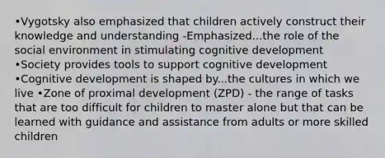 •Vygotsky also emphasized that children actively construct their knowledge and understanding -Emphasized...the role of the social environment in stimulating cognitive development •Society provides tools to support cognitive development •Cognitive development is shaped by...the cultures in which we live •Zone of proximal development (ZPD) - the range of tasks that are too difficult for children to master alone but that can be learned with guidance and assistance from adults or more skilled children