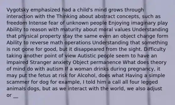 Vygotsky emphasized had a child's mind grows through interaction with the Thinking about abstract concepts, such as freedom Intense fear of unknown people Enjoying imaginary play Ability to reason with maturity about moral values Understanding that physical property stay the same even an object change form Ability to reverse math operations Understanding that something is not gone for good, but it disappeared from the sight. Difficulty taking another point of view Autistic people seem to have an impaired Stranger anxiety Object permanence What does theory of mind do with autism If a woman drinks during pregnancy, it may put the fetus at risk for Alcohol, does what Having a simple scammer for dog for example, I told him a call all four legged animals dogs, but as we interact with the world, we also adjust or __