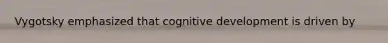 Vygotsky emphasized that cognitive development is driven by