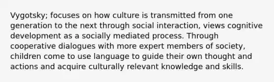 Vygotsky; focuses on how culture is transmitted from one generation to the next through social interaction, views cognitive development as a socially mediated process. Through cooperative dialogues with more expert members of society, children come to use language to guide their own thought and actions and acquire culturally relevant knowledge and skills.