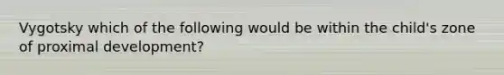 Vygotsky which of the following would be within the child's zone of proximal development?