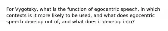 For Vygotsky, what is the function of egocentric speech, in which contexts is it more likely to be used, and what does egocentric speech develop out of, and what does it develop into?