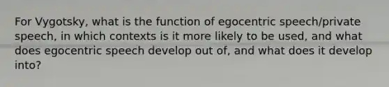 For Vygotsky, what is the function of egocentric speech/private speech, in which contexts is it more likely to be used, and what does egocentric speech develop out of, and what does it develop into?