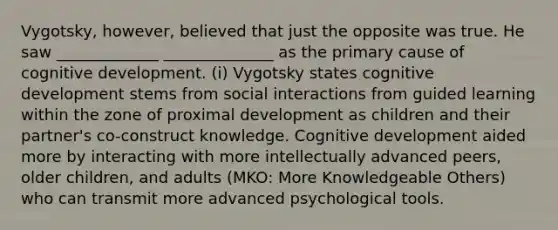 Vygotsky, however, believed that just the opposite was true. He saw _____________ ______________ as the primary cause of cognitive development. (i) Vygotsky states cognitive development stems from social interactions from guided learning within the zone of proximal development as children and their partner's co-construct knowledge. Cognitive development aided more by interacting with more intellectually advanced peers, older children, and adults (MKO: More Knowledgeable Others) who can transmit more advanced psychological tools.