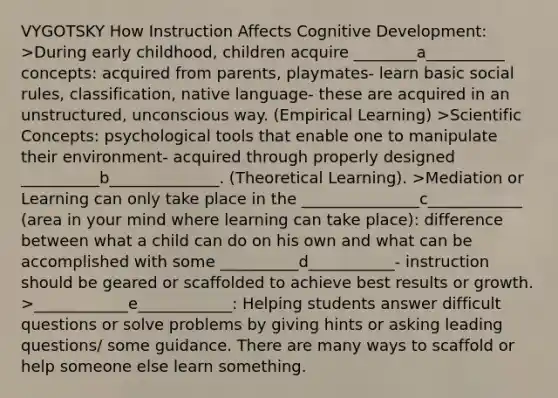 VYGOTSKY How Instruction Affects Cognitive Development: >During early childhood, children acquire ________a__________ concepts: acquired from parents, playmates- learn basic social rules, classification, native language- these are acquired in an unstructured, unconscious way. (Empirical Learning) >Scientific Concepts: psychological tools that enable one to manipulate their environment- acquired through properly designed __________b______________. (Theoretical Learning). >Mediation or Learning can only take place in the _______________c____________ (area in your mind where learning can take place): difference between what a child can do on his own and what can be accomplished with some __________d___________- instruction should be geared or scaffolded to achieve best results or growth. >____________e____________: Helping students answer difficult questions or solve problems by giving hints or asking leading questions/ some guidance. There are many ways to scaffold or help someone else learn something.