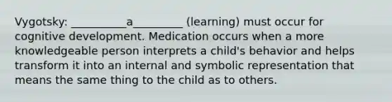 Vygotsky: __________a_________ (learning) must occur for cognitive development. Medication occurs when a more knowledgeable person interprets a child's behavior and helps transform it into an internal and symbolic representation that means the same thing to the child as to others.