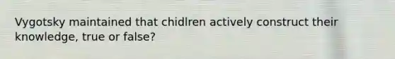 Vygotsky maintained that chidlren actively construct their knowledge, true or false?