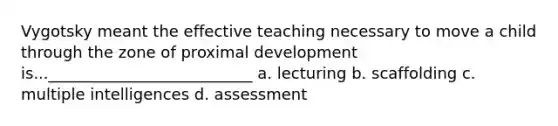 Vygotsky meant the effective teaching necessary to move a child through the zone of proximal development is...__________________________ a. lecturing b. scaffolding c. multiple intelligences d. assessment