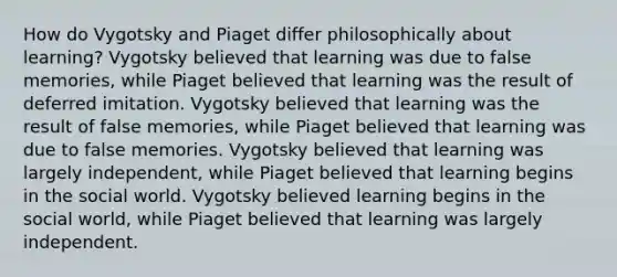 How do Vygotsky and Piaget differ philosophically about learning? Vygotsky believed that learning was due to false memories, while Piaget believed that learning was the result of deferred imitation. Vygotsky believed that learning was the result of false memories, while Piaget believed that learning was due to false memories. Vygotsky believed that learning was largely independent, while Piaget believed that learning begins in the social world. Vygotsky believed learning begins in the social world, while Piaget believed that learning was largely independent.