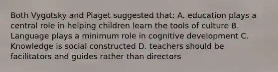 Both Vygotsky and Piaget suggested that: A. education plays a central role in helping children learn the tools of culture B. Language plays a minimum role in cognitive development C. Knowledge is social constructed D. teachers should be facilitators and guides rather than directors