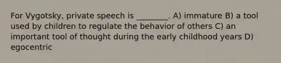 For Vygotsky, private speech is ________. A) immature B) a tool used by children to regulate the behavior of others C) an important tool of thought during the early childhood years D) egocentric