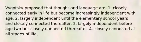 Vygotsky proposed that thought and language are: 1. closely connected early in life but become increasingly independent with age. 2. largely independent until the elementary school years and closely connected thereafter. 3. largely independent before age two but closely connected thereafter. 4. closely connected at all stages of life.