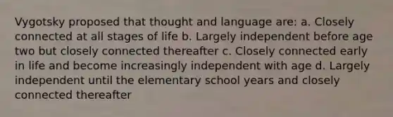 Vygotsky proposed that thought and language are: a. Closely connected at all stages of life b. Largely independent before age two but closely connected thereafter c. Closely connected early in life and become increasingly independent with age d. Largely independent until the elementary school years and closely connected thereafter