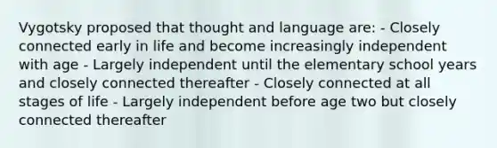 Vygotsky proposed that thought and language are: - Closely connected early in life and become increasingly independent with age - Largely independent until the elementary school years and closely connected thereafter - Closely connected at all stages of life - Largely independent before age two but closely connected thereafter