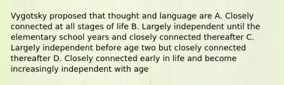 Vygotsky proposed that thought and language are A. Closely connected at all stages of life B. Largely independent until the elementary school years and closely connected thereafter C. Largely independent before age two but closely connected thereafter D. Closely connected early in life and become increasingly independent with age