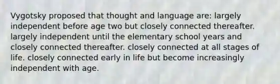 Vygotsky proposed that thought and language are: largely independent before age two but closely connected thereafter. largely independent until the elementary school years and closely connected thereafter. closely connected at all stages of life. closely connected early in life but become increasingly independent with age.