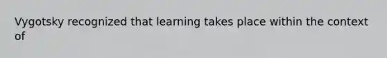 Vygotsky recognized that learning takes place within the context of