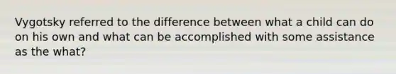 Vygotsky referred to the difference between what a child can do on his own and what can be accomplished with some assistance as the what?