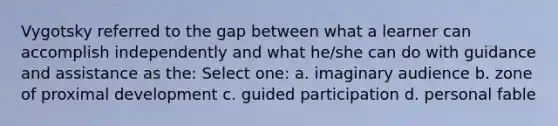 Vygotsky referred to the gap between what a learner can accomplish independently and what he/she can do with guidance and assistance as the: Select one: a. imaginary audience b. zone of proximal development c. guided participation d. personal fable