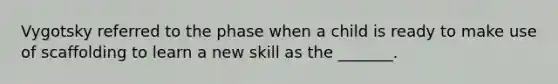 Vygotsky referred to the phase when a child is ready to make use of scaffolding to learn a new skill as the _______.