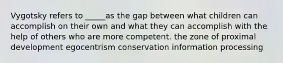 Vygotsky refers to _____as the gap between what children can accomplish on their own and what they can accomplish with the help of others who are more competent. the zone of proximal development egocentrism conservation information processing