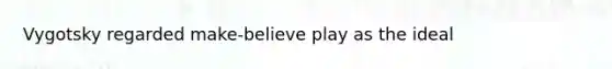 Vygotsky regarded make-believe play as the ideal