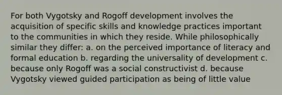 For both Vygotsky and Rogoff development involves the acquisition of specific skills and knowledge practices important to the communities in which they reside. While philosophically similar they differ: a. on the perceived importance of literacy and formal education b. regarding the universality of development c. because only Rogoff was a social constructivist d. because Vygotsky viewed guided participation as being of little value