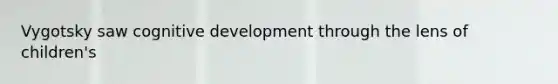 Vygotsky saw cognitive development through the lens of children's