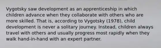 Vygotsky saw development as an apprenticeship in which children advance when they collaborate with others who are more skilled. That is, according to Vygotsky (1978), child development is never a solitary journey. Instead, children always travel with others and usually progress most rapidly when they walk hand-in-hand with an expert partner.