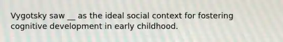 Vygotsky saw __ as the ideal social context for fostering cognitive development in early childhood.