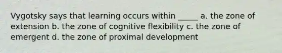 Vygotsky says that learning occurs within _____ a. the zone of extension b. the zone of cognitive flexibility c. the zone of emergent d. the zone of proximal development