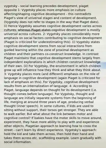 vygotsky - social learning precedes development, piaget opposite 1: Vygotsky places more emphasis on culture affecting/shaping cognitive development - this contradicts Piaget's view of universal stages and content of development. (Vygotsky does not refer to stages in the way that Piaget does). (i) Hence Vygotsky assumes cognitive development varies across cultures, whereas Piaget states cognitive development is mostly universal across cultures. 2: Vygotsky places considerably more emphasis on social factors contributing to cognitive development (Piaget is criticized for underestimating this). (i) Vygotsky states cognitive development stems from social interactions from guided learning within the zone of proximal development as children and their partners co-construct knowledge. In contrast Piaget maintains that cognitive development stems largely from independent explorations in which children construct knowledge of their own. (ii) For Vygotsky, the environment in which children grow up will influence how they think and what they think about. 3: Vygotsky places more (and different) emphasis on the role of language in cognitive development (again Piaget is criticized for lack of emphasis on this). For Vygotsky, cognitive development results from an internalization of language. 4: According to Piaget, language depends on thought for its development (i.e. thought comes before language). For Vygotsky, thought and language are initially separate systems from the beginning of life, merging at around three years of age, producing verbal thought (inner speech). In some cultures, if kids are used to sitting without support, their torsos get stronger. They are able to walk earlier. But what about the link between motor and cognitive control? If babies have the motor skills to move around, experiment, they have more ability to play with and experience other objects. Piagetian approach to learning how to cross the street - can't learn by direct experience. Vygotsky's approach: hold the kid and take them across, then hold their hand and takes them across etc. scaffolding example. Learn gradually with social information.