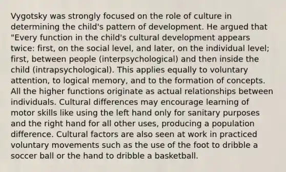 Vygotsky was strongly focused on the role of culture in determining the child's pattern of development. He argued that "Every function in the child's cultural development appears twice: first, on the social level, and later, on the individual level; first, between people (interpsychological) and then inside the child (intrapsychological). This applies equally to voluntary attention, to logical memory, and to the formation of concepts. All the higher functions originate as actual relationships between individuals. Cultural differences may encourage learning of motor skills like using the left hand only for sanitary purposes and the right hand for all other uses, producing a population difference. Cultural factors are also seen at work in practiced voluntary movements such as the use of the foot to dribble a soccer ball or the hand to dribble a basketball.