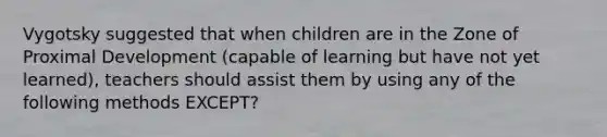 Vygotsky suggested that when children are in the Zone of Proximal Development (capable of learning but have not yet learned), teachers should assist them by using any of the following methods EXCEPT?