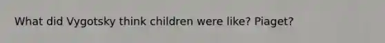 What did Vygotsky think children were like? Piaget?