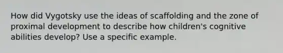 How did Vygotsky use the ideas of scaffolding and the zone of proximal development to describe how children's cognitive abilities develop? Use a specific example.